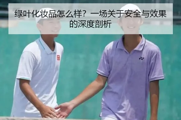 绿叶化妆品怎么样？一场关于安全与效果的深度剖析